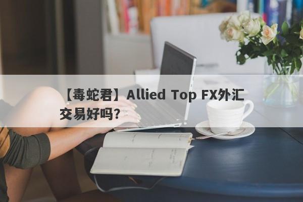 【毒蛇君】Allied Top FX外汇交易好吗？
