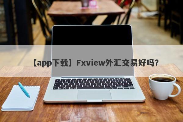 【app下载】Fxview外汇交易好吗？
