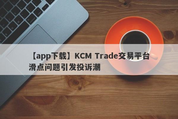 【app下载】KCM Trade交易平台滑点问题引发投诉潮
