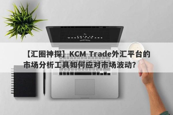 【汇圈神探】KCM Trade外汇平台的市场分析工具如何应对市场波动？
