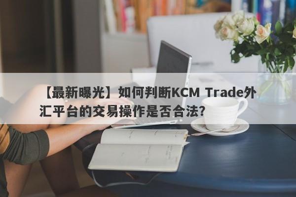 【最新曝光】如何判断KCM Trade外汇平台的交易操作是否合法？
