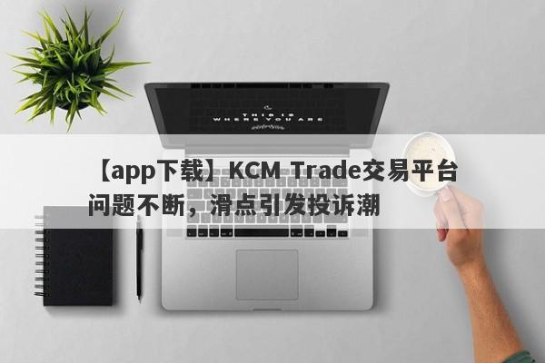 【app下载】KCM Trade交易平台问题不断，滑点引发投诉潮
