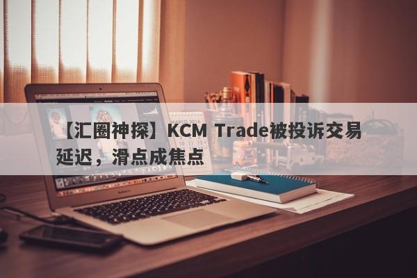 【汇圈神探】KCM Trade被投诉交易延迟，滑点成焦点
