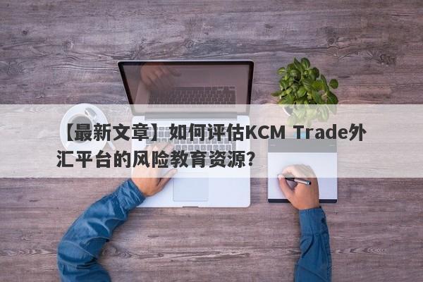 【最新文章】如何评估KCM Trade外汇平台的风险教育资源？
