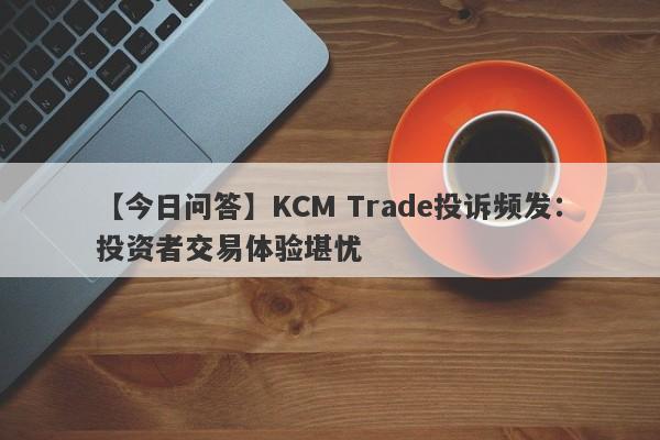 【今日问答】KCM Trade投诉频发：投资者交易体验堪忧
