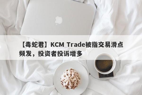 【毒蛇君】KCM Trade被指交易滑点频发，投资者投诉增多
