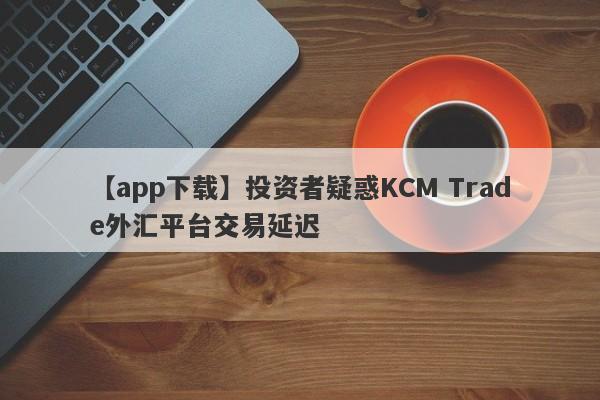 【app下载】投资者疑惑KCM Trade外汇平台交易延迟
