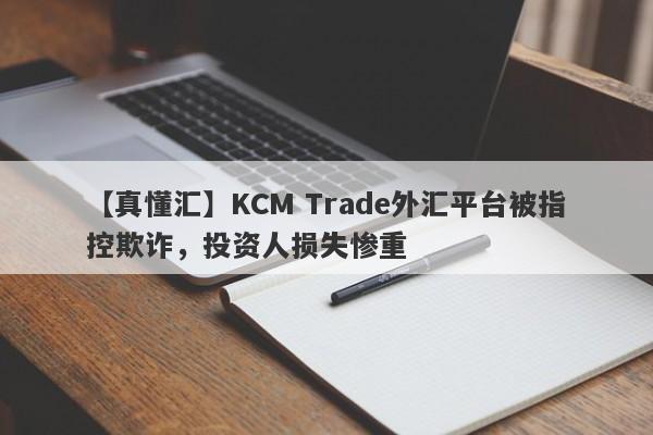 【真懂汇】KCM Trade外汇平台被指控欺诈，投资人损失惨重
