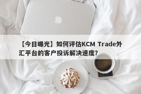 【今日曝光】如何评估KCM Trade外汇平台的客户投诉解决速度？
