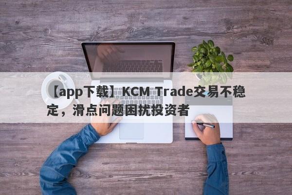 【app下载】KCM Trade交易不稳定，滑点问题困扰投资者
