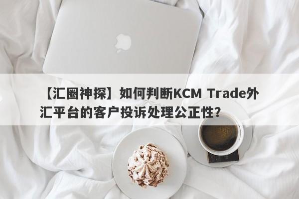 【汇圈神探】如何判断KCM Trade外汇平台的客户投诉处理公正性？
