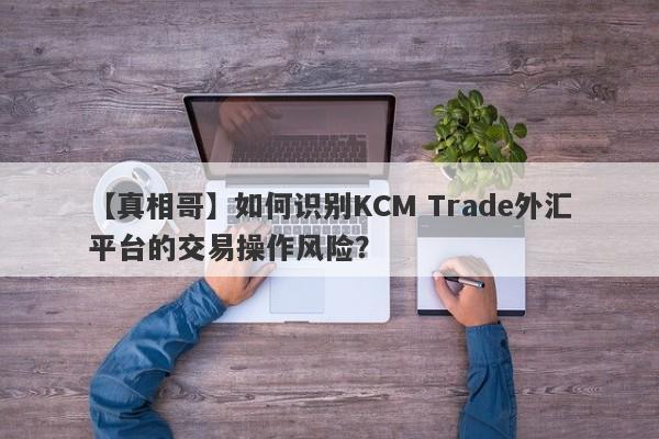 【真相哥】如何识别KCM Trade外汇平台的交易操作风险？
