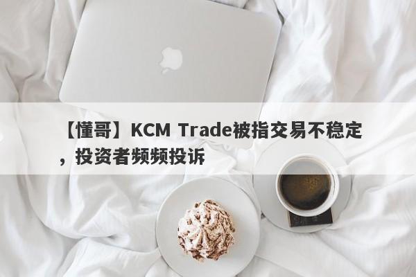 【懂哥】KCM Trade被指交易不稳定，投资者频频投诉
