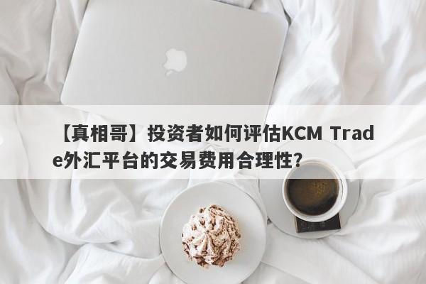 【真相哥】投资者如何评估KCM Trade外汇平台的交易费用合理性？
