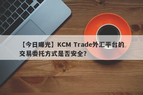 【今日曝光】KCM Trade外汇平台的交易委托方式是否安全？
