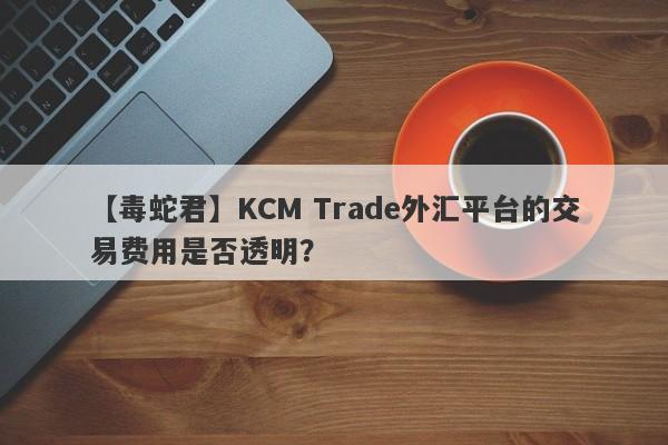 【毒蛇君】KCM Trade外汇平台的交易费用是否透明？
