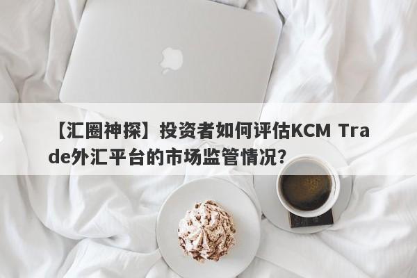 【汇圈神探】投资者如何评估KCM Trade外汇平台的市场监管情况？
