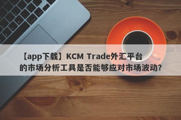 【app下载】KCM Trade外汇平台的市场分析工具是否能够应对市场波动？
