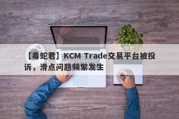 【毒蛇君】KCM Trade交易平台被投诉，滑点问题频繁发生
